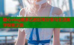 糖心vlog姬多乙的日常分享与生活美学探索之旅