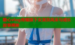 糖心vlog传媒旗下女演员风采与成长故事揭秘
