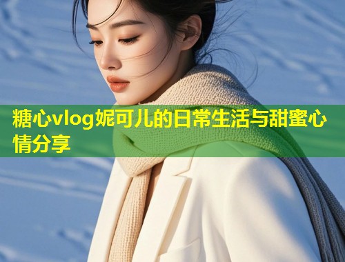 糖心vlog妮可儿的日常生活与甜蜜心情分享  第1张