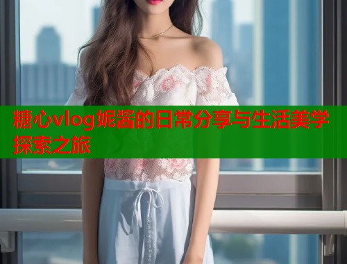 糖心vlog妮酱的日常分享与生活美学探索之旅  第1张