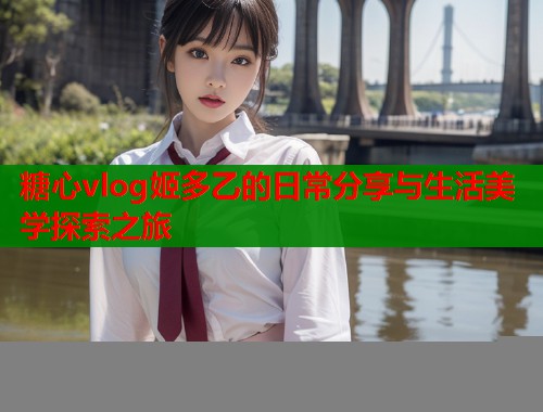 糖心vlog姬多乙的日常分享与生活美学探索之旅  第2张