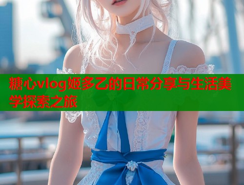 糖心vlog姬多乙的日常分享与生活美学探索之旅  第1张