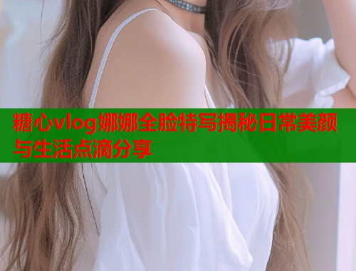糖心vlog娜娜全脸特写揭秘日常美颜与生活点滴分享  第2张