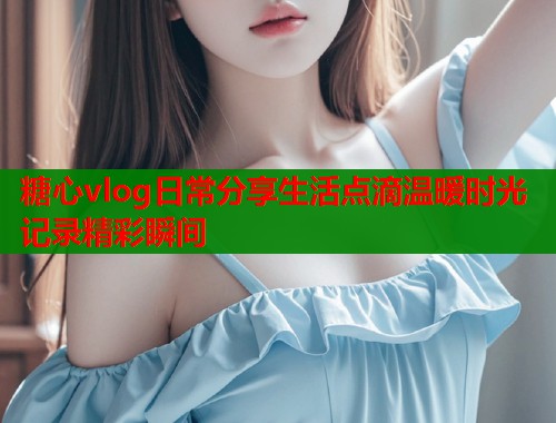 糖心vlog日常分享生活点滴温暖时光记录精彩瞬间  第1张