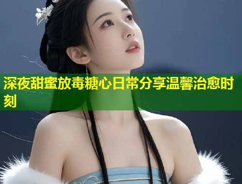 深夜甜蜜放毒糖心日常分享温馨治愈时刻  第2张