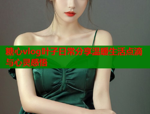 糖心vlog叶子日常分享温暖生活点滴与心灵感悟  第1张