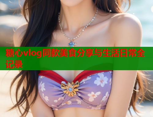 糖心vlog同款美食分享与生活日常全记录  第1张