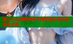 糖心vlog蜘蛛侠种子揭秘精彩幕后故事全记录