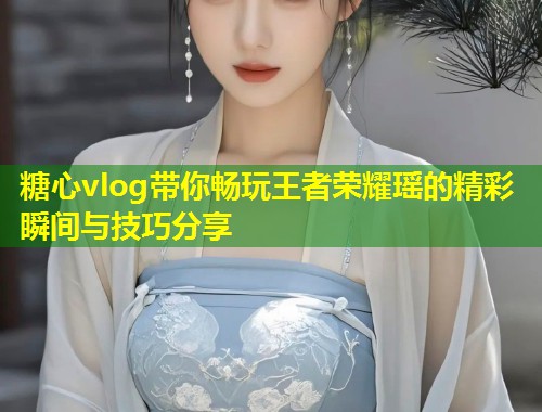 糖心vlog带你畅玩王者荣耀瑶的精彩瞬间与技巧分享  第2张