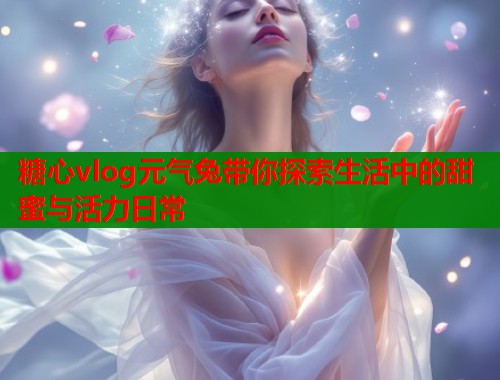 糖心vlog元气兔带你探索生活中的甜蜜与活力日常  第2张