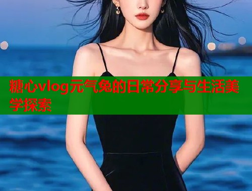 糖心vlog元气兔的日常分享与生活美学探索  第1张