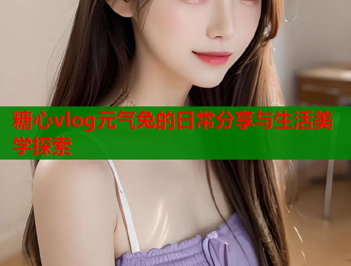 糖心vlog元气兔的日常分享与生活美学探索  第2张