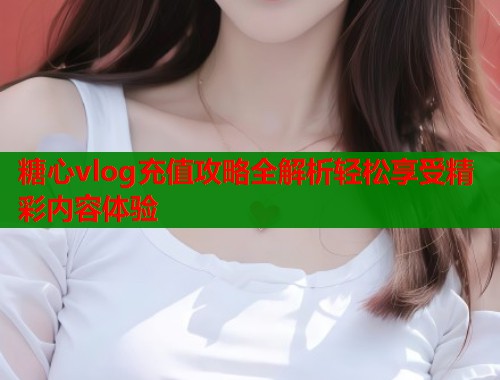 糖心vlog充值攻略全解析轻松享受精彩内容体验  第1张