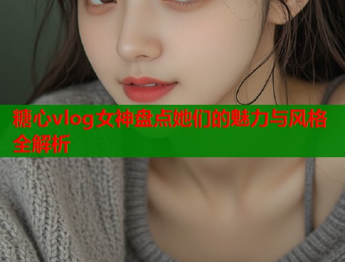 糖心vlog女神盘点她们的魅力与风格全解析  第1张