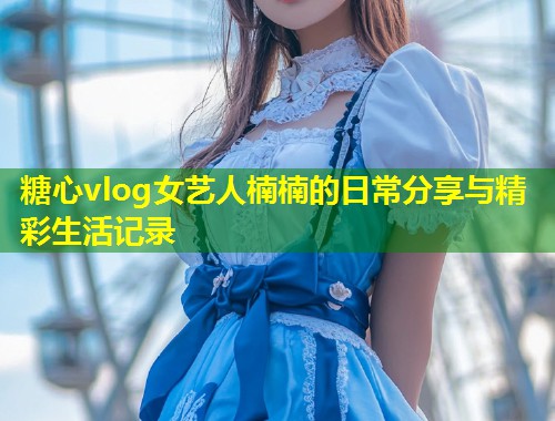 糖心vlog女艺人楠楠的日常分享与精彩生活记录  第1张