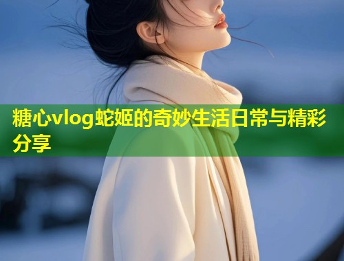 糖心vlog蛇姬的奇妙生活日常与精彩分享  第1张