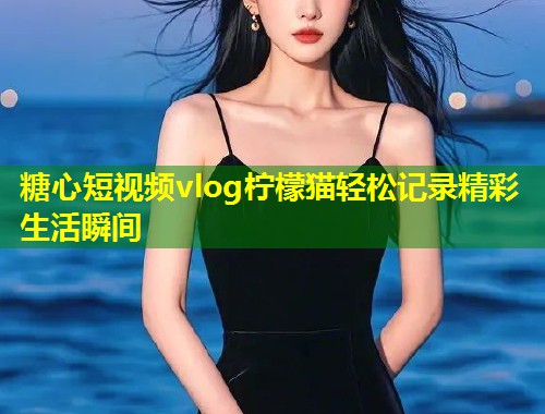 糖心短视频vlog柠檬猫轻松记录精彩生活瞬间  第1张